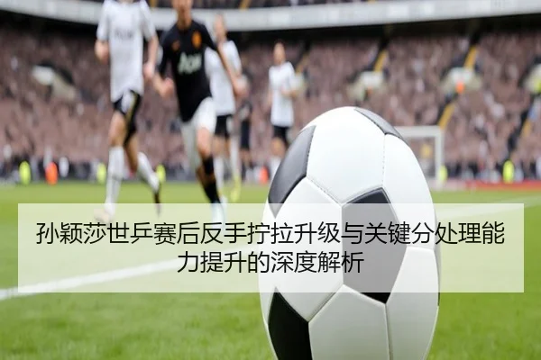 孙颖莎世乒赛后反手拧拉升级与关键分处理能力提升的深度解析